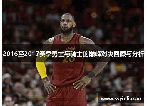 2016至2017赛季勇士与骑士的巅峰对决回顾与分析