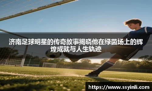 济南足球明星的传奇故事揭晓他在绿茵场上的辉煌成就与人生轨迹